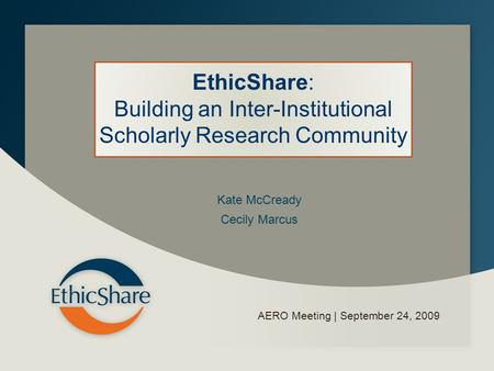 AERO Meeting | September 24, 2009 EthicShare: Building an Inter-Institutional Scholarly Research Community Kate McCready Cecily Marcus.