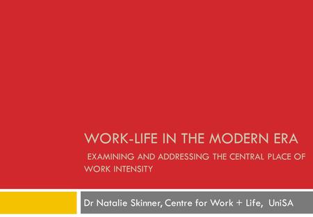 WORK-LIFE IN THE MODERN ERA EXAMINING AND ADDRESSING THE CENTRAL PLACE OF WORK INTENSITY Dr Natalie Skinner, Centre for Work + Life, UniSA.