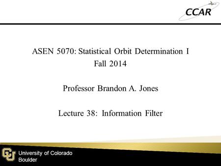 University of Colorado Boulder ASEN 5070: Statistical Orbit Determination I Fall 2014 Professor Brandon A. Jones Lecture 38: Information Filter.
