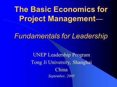 The Basic Economics for Project Management — Fundamentals for Leadership UNEP Leadership Program Tong Ji University, Shanghai China September, 2005.