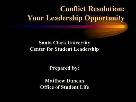 Conflict Resolution: Your Leadership Opportunity Santa Clara University Center for Student Leadership Prepared by: Matthew Duncan Office of Student Life.