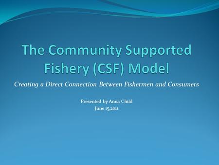 Creating a Direct Connection Between Fishermen and Consumers Presented by Anna Child June 15,2011.