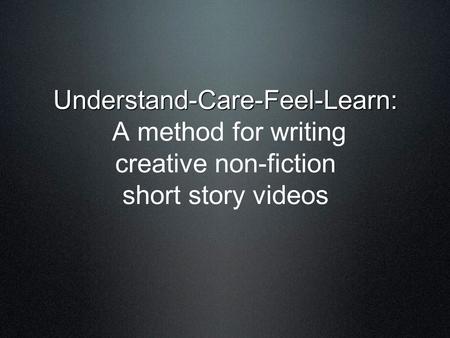 Understand-Care-Feel-Learn: Understand-Care-Feel-Learn: A method for writing creative non-fiction short story videos.