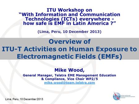 Lima, Peru, 10 December 2013 Overview of ITU-T Activities on Human Exposure to Electromagnetic Fields (EMFs) Mike Wood, General Manager, Telstra EME Management.