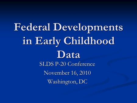Federal Developments in Early Childhood Data SLDS P-20 Conference November 16, 2010 Washington, DC.