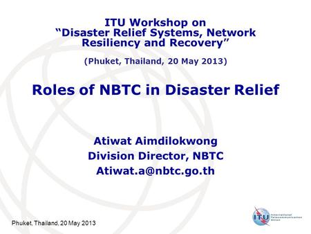 Phuket, Thailand, 20 May 2013 Roles of NBTC in Disaster Relief Atiwat Aimdilokwong Division Director, NBTC ITU Workshop on “Disaster.