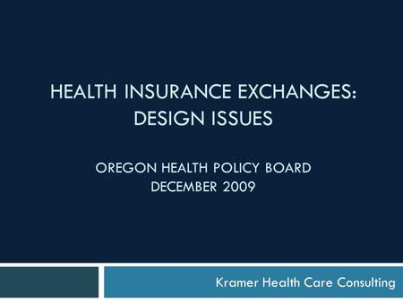 HEALTH INSURANCE EXCHANGES: DESIGN ISSUES OREGON HEALTH POLICY BOARD DECEMBER 2009 Kramer Health Care Consulting.