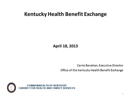 Kentucky Health Benefit Exchange April 18, 2013 Carrie Banahan, Executive Director Office of the Kentucky Health Benefit Exchange 1 COMMONWEALTH OF KENTUCKY.