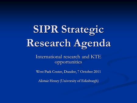 SIPR Strategic Research Agenda International research and KTE opportunities West Park Centre, Dundee, 7 October 2011 Alistair Henry (University of Edinburgh)