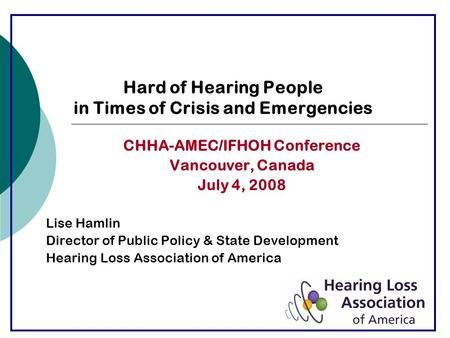 Hard of Hearing People in Times of Crisis and Emergencies CHHA-AMEC/IFHOH Conference Vancouver, Canada July 4, 2008 Lise Hamlin Director of Public Policy.