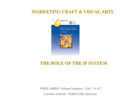 MARKETING CRAFT & VISUAL ARTS THE ROLE OF THE IP SYSTEM WIPO-ARIPO National Seminar - Feb. 7-9, 07 Caroline Schwab - WIPO SMEs Division.