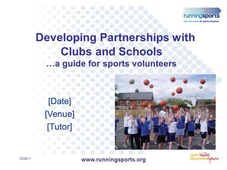 Developing Partnerships with Clubs and Schools …a guide for sports volunteers [Date] [Venue] [Tutor] Slide 1 www.runningsports.org.