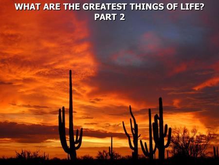 WHAT ARE THE GREATEST THINGS OF LIFE? PART 2 WHAT ARE THE GREATEST THINGS OF LIFE? PART 2.