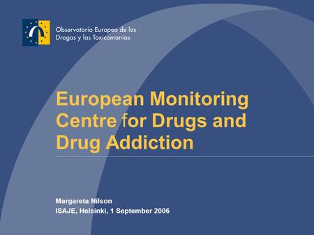 European Monitoring Centre for Drugs and Drug Addiction Margareta Nilson ISAJE, Helsinki, 1 September 2006.