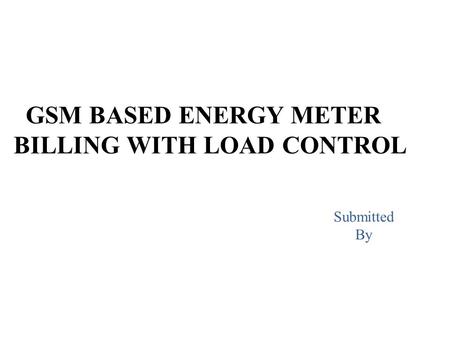 GSM BASED ENERGY METER BILLING WITH LOAD CONTROL Submitted By.