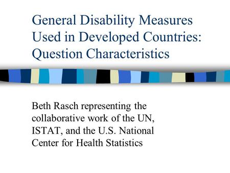General Disability Measures Used in Developed Countries: Question Characteristics Beth Rasch representing the collaborative work of the UN, ISTAT, and.