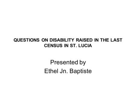 QUESTIONS ON DISABILITY RAISED IN THE LAST CENSUS IN ST. LUCIA Presented by Ethel Jn. Baptiste.