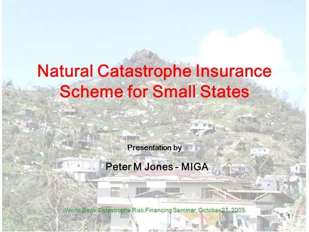 1 Natural Catastrophe Insurance Scheme for Small States Presentation by Peter M Jones - MIGA World Bank Catastrophe Risk Financing Seminar, October 27,