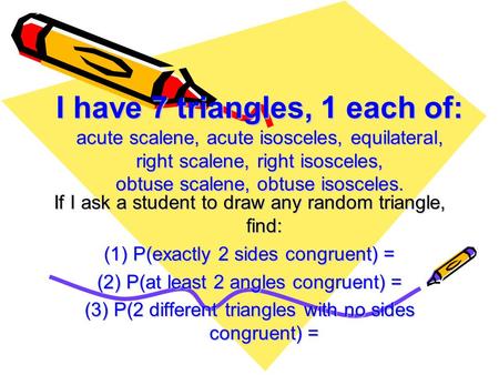 I have 7 triangles, 1 each of: acute scalene, acute isosceles, equilateral, right scalene, right isosceles, obtuse scalene, obtuse isosceles. If I ask.