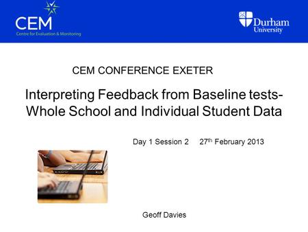 Interpreting Feedback from Baseline tests- Whole School and Individual Student Data CEM CONFERENCE EXETER Geoff Davies Day 1 Session 2 27 th February 2013.