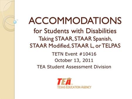 ACCOMMODATIONS for Students with Disabilities Taking STAAR, STAAR Spanish, STAAR Modified, STAAR L, or TELPAS TETN Event #10416 October 13, 2011 TEA Student.