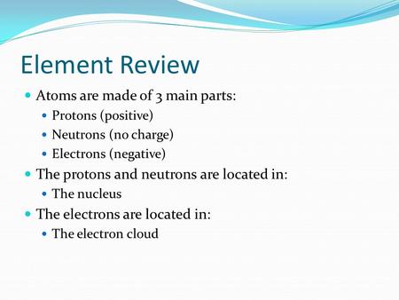 Element Review Atoms are made of 3 main parts: Protons (positive) Neutrons (no charge) Electrons (negative) The protons and neutrons are located in: The.