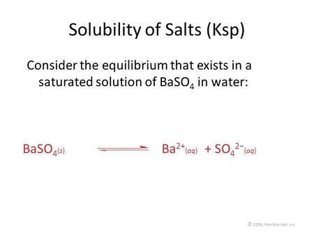 © 2009, Prentice-Hall, Inc. Solubility of Salts (Ksp) Consider the equilibrium that exists in a saturated solution of BaSO 4 in water: BaSO 4 (s) Ba 2+