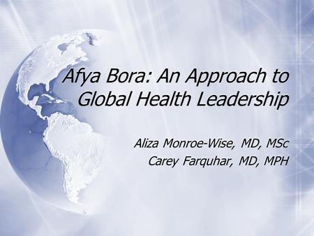 Afya Bora: An Approach to Global Health Leadership Aliza Monroe-Wise, MD, MSc Carey Farquhar, MD, MPH Aliza Monroe-Wise, MD, MSc Carey Farquhar, MD, MPH.