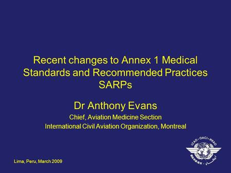 Lima, Peru, March 2009 Recent changes to Annex 1 Medical Standards and Recommended Practices SARPs Dr Anthony Evans Chief, Aviation Medicine Section International.