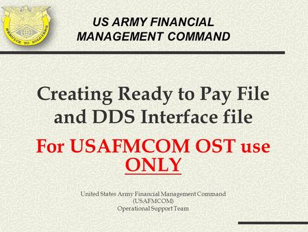 US ARMY FINANCIAL MANAGEMENT COMMAND Creating Ready to Pay File and DDS Interface file For USAFMCOM OST use ONLY United States Army Financial Management.