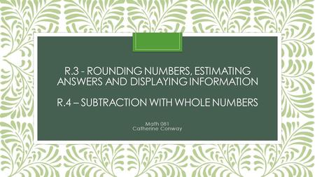 R.3 - ROUNDING NUMBERS, ESTIMATING ANSWERS AND DISPLAYING INFORMATION R.4 – SUBTRACTION WITH WHOLE NUMBERS Math 081 Catherine Conway.