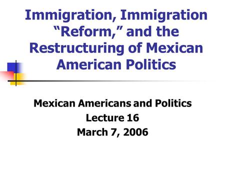 Immigration, Immigration “Reform,” and the Restructuring of Mexican American Politics Mexican Americans and Politics Lecture 16 March 7, 2006.