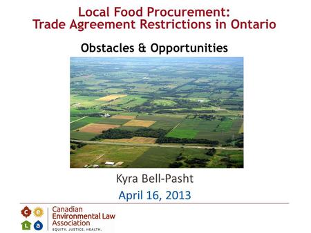 Kyra Bell-Pasht April 16, 2013 Local Food Procurement: Trade Agreement Restrictions in Ontario Obstacles & Opportunities.