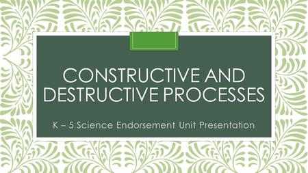 CONSTRUCTIVE AND DESTRUCTIVE PROCESSES K – 5 Science Endorsement Unit Presentation.
