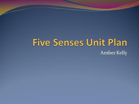 Amber Kelly. Five Senses Unit Plan 7 day unit plan Intended for preschool children Introduces the five senses and their uses in exploring our environment.