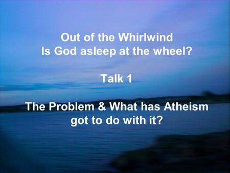 Out of the Whirlwind Is God asleep at the wheel? Talk 1 The Problem & What has Atheism got to do with it?