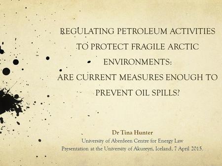 REGULATING PETROLEUM ACTIVITIES TO PROTECT FRAGILE ARCTIC ENVIRONMENTS: ARE CURRENT MEASURES ENOUGH TO PREVENT OIL SPILLS? Dr Tina Hunter University of.