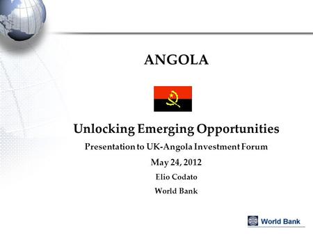 ANGOLA Unlocking Emerging Opportunities Presentation to UK-Angola Investment Forum May 24, 2012 Elio Codato World Bank.
