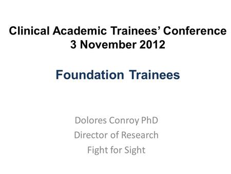 Clinical Academic Trainees’ Conference 3 November 2012 Foundation Trainees Dolores Conroy PhD Director of Research Fight for Sight.