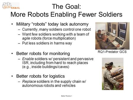 Better Robots 1 The Goal: More Robots Enabling Fewer Soldiers Military “robots” today lack autonomy –Currently, many soldiers control one robot –Want few.