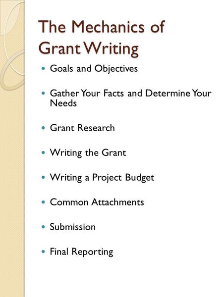 The Mechanics of Grant Writing Goals and Objectives Gather Your Facts and Determine Your Needs Grant Research Writing the Grant Writing a Project Budget.