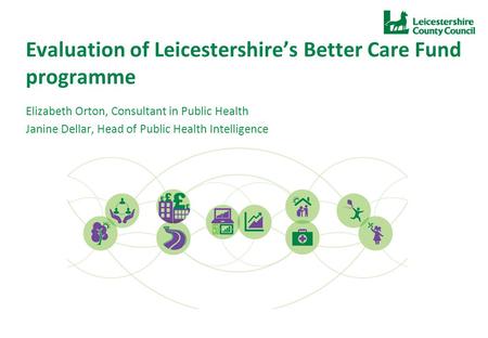 Evaluation of Leicestershire’s Better Care Fund programme Elizabeth Orton, Consultant in Public Health Janine Dellar, Head of Public Health Intelligence.