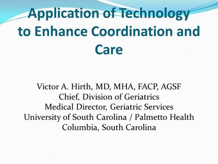 Application of Technology to Enhance Coordination and Care Victor A. Hirth, MD, MHA, FACP, AGSF Chief, Division of Geriatrics Medical Director, Geriatric.