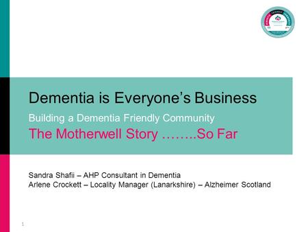1 Dementia is Everyone’s Business Building a Dementia Friendly Community The Motherwell Story ……..So Far Sandra Shafii – AHP Consultant in Dementia Arlene.