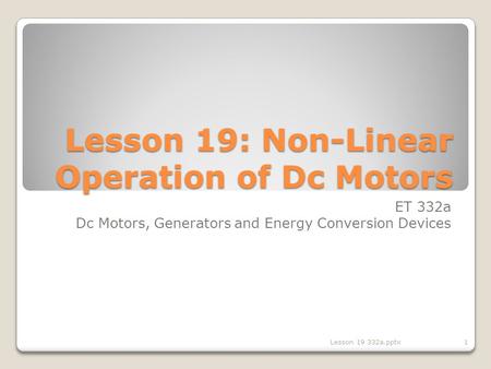 Lesson 19: Non-Linear Operation of Dc Motors ET 332a Dc Motors, Generators and Energy Conversion Devices 1Lesson 19 332a.pptx.