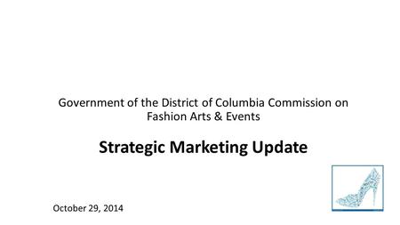 Government of the District of Columbia Commission on Fashion Arts & Events Strategic Marketing Update October 29, 2014.
