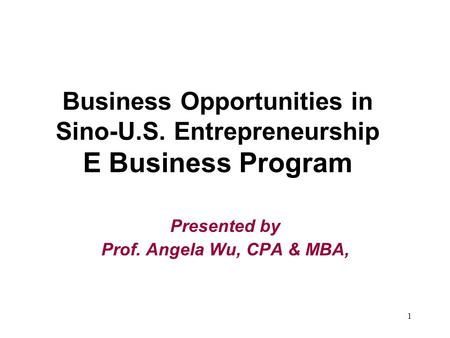 1 Business Opportunities in Sino-U.S. Entrepreneurship E Business Program Presented by Prof. Angela Wu, CPA & MBA,