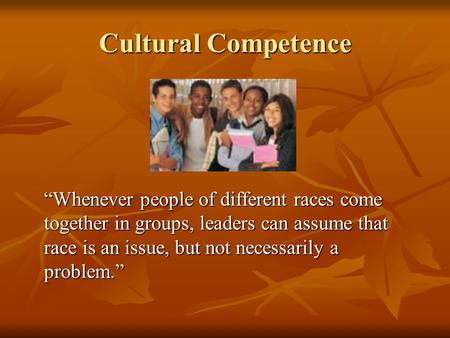 Cultural Competence “Whenever people of different races come together in groups, leaders can assume that race is an issue, but not necessarily a problem.”