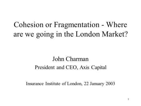 1 Cohesion or Fragmentation - Where are we going in the London Market? John Charman President and CEO, Axis Capital Insurance Institute of London, 22 January.