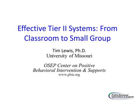 Effective Tier II Systems: From Classroom to Small Group Tim Lewis, Ph.D. University of Missouri OSEP Center on Positive Behavioral Intervention & Supports.